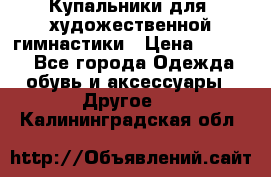 Купальники для  художественной гимнастики › Цена ­ 8 500 - Все города Одежда, обувь и аксессуары » Другое   . Калининградская обл.